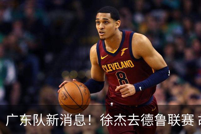 广东队新消息！徐杰去德鲁联赛 胡明轩恢复良好 杜润旺痛失顶薪合同