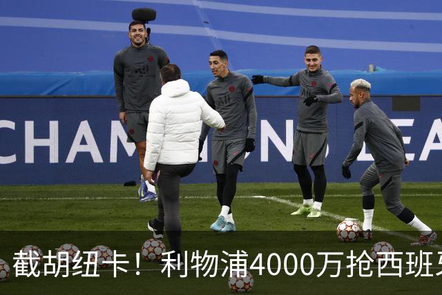 截胡纽卡！利物浦4000万抢西班牙国脚，完成体检，皇马白捡2000万